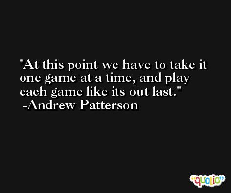 At this point we have to take it one game at a time, and play each game like its out last. -Andrew Patterson