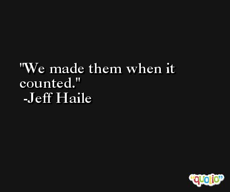 We made them when it counted. -Jeff Haile