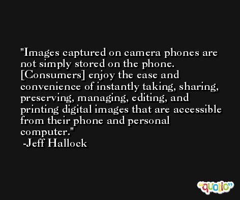 Images captured on camera phones are not simply stored on the phone. [Consumers] enjoy the ease and convenience of instantly taking, sharing, preserving, managing, editing, and printing digital images that are accessible from their phone and personal computer. -Jeff Hallock