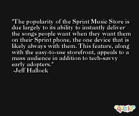 The popularity of the Sprint Music Store is due largely to its ability to instantly deliver the songs people want when they want them on their Sprint phone, the one device that is likely always with them. This feature, along with the easy-to-use storefront, appeals to a mass audience in addition to tech-savvy early adopters. -Jeff Hallock