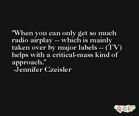 When you can only get so much radio airplay -- which is mainly taken over by major labels -- (TV) helps with a critical-mass kind of approach. -Jennifer Czeisler