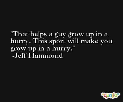 That helps a guy grow up in a hurry. This sport will make you grow up in a hurry. -Jeff Hammond