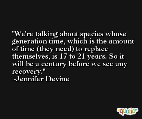 We're talking about species whose generation time, which is the amount of time (they need) to replace themselves, is 17 to 21 years. So it will be a century before we see any recovery. -Jennifer Devine