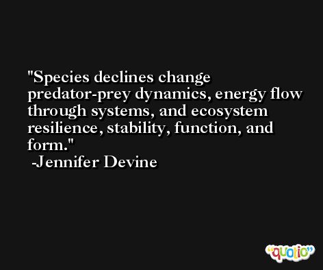 Species declines change predator-prey dynamics, energy flow through systems, and ecosystem resilience, stability, function, and form. -Jennifer Devine