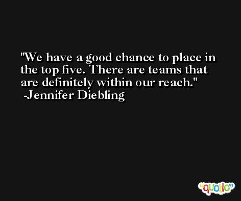 We have a good chance to place in the top five. There are teams that are definitely within our reach. -Jennifer Diebling