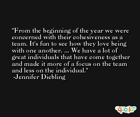 From the beginning of the year we were concerned with their cohesiveness as a team. It's fun to see how they love being with one another. ... We have a lot of great individuals that have come together and made it more of a focus on the team and less on the individual. -Jennifer Diebling