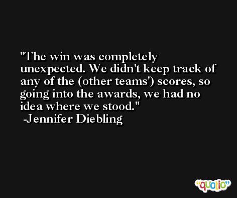 The win was completely unexpected. We didn't keep track of any of the (other teams') scores, so going into the awards, we had no idea where we stood. -Jennifer Diebling