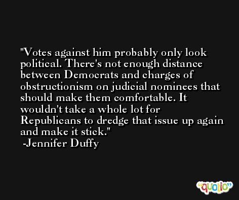 Votes against him probably only look political. There's not enough distance between Democrats and charges of obstructionism on judicial nominees that should make them comfortable. It wouldn't take a whole lot for Republicans to dredge that issue up again and make it stick. -Jennifer Duffy