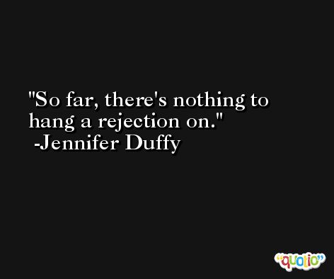 So far, there's nothing to hang a rejection on. -Jennifer Duffy
