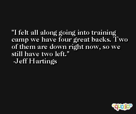 I felt all along going into training camp we have four great backs. Two of them are down right now, so we still have two left. -Jeff Hartings