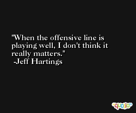 When the offensive line is playing well, I don't think it really matters. -Jeff Hartings
