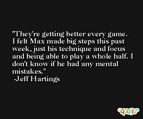 They're getting better every game. I felt Max made big steps this past week, just his technique and focus and being able to play a whole half. I don't know if he had any mental mistakes. -Jeff Hartings