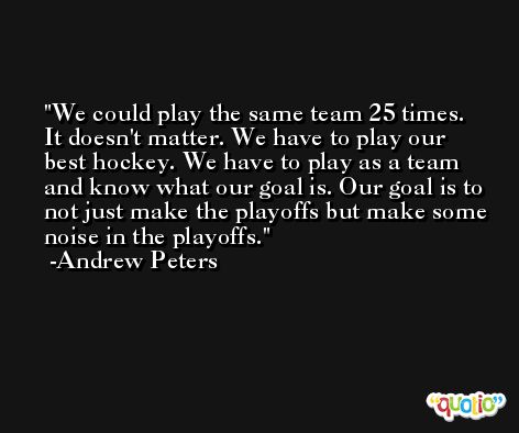We could play the same team 25 times. It doesn't matter. We have to play our best hockey. We have to play as a team and know what our goal is. Our goal is to not just make the playoffs but make some noise in the playoffs. -Andrew Peters