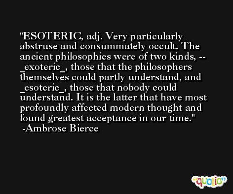 ESOTERIC, adj. Very particularly abstruse and consummately occult. The ancient philosophies were of two kinds, -- _exoteric_, those that the philosophers themselves could partly understand, and _esoteric_, those that nobody could understand. It is the latter that have most profoundly affected modern thought and found greatest acceptance in our time. -Ambrose Bierce