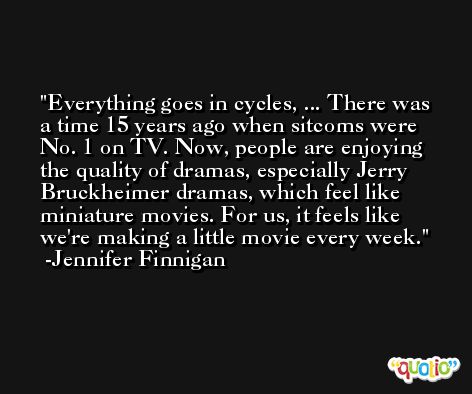 Everything goes in cycles, ... There was a time 15 years ago when sitcoms were No. 1 on TV. Now, people are enjoying the quality of dramas, especially Jerry Bruckheimer dramas, which feel like miniature movies. For us, it feels like we're making a little movie every week. -Jennifer Finnigan