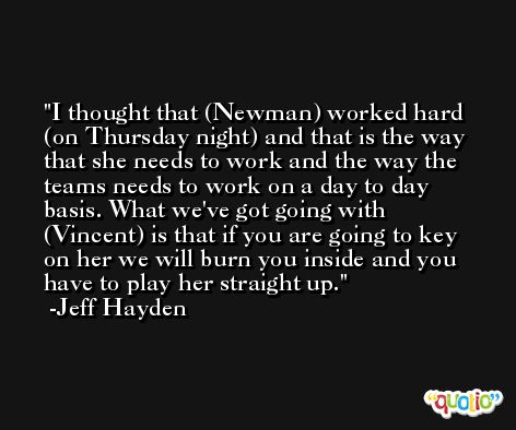 I thought that (Newman) worked hard (on Thursday night) and that is the way that she needs to work and the way the teams needs to work on a day to day basis. What we've got going with (Vincent) is that if you are going to key on her we will burn you inside and you have to play her straight up. -Jeff Hayden