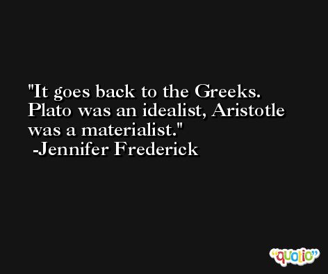 It goes back to the Greeks. Plato was an idealist, Aristotle was a materialist. -Jennifer Frederick