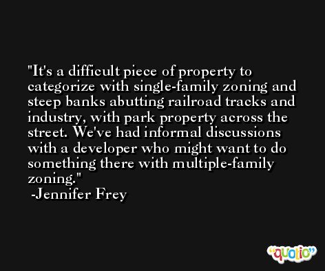 It's a difficult piece of property to categorize with single-family zoning and steep banks abutting railroad tracks and industry, with park property across the street. We've had informal discussions with a developer who might want to do something there with multiple-family zoning. -Jennifer Frey