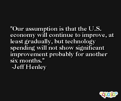 Our assumption is that the U.S. economy will continue to improve, at least gradually, but technology spending will not show significant improvement probably for another six months. -Jeff Henley