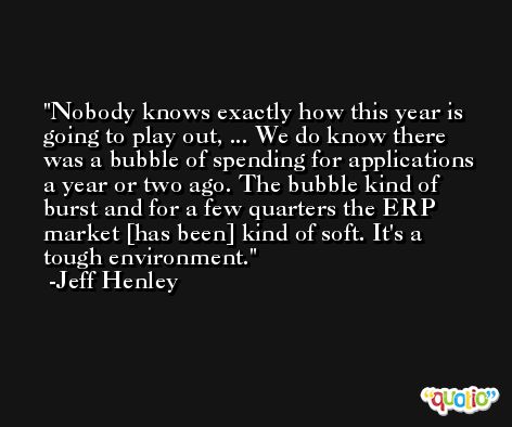 Nobody knows exactly how this year is going to play out, ... We do know there was a bubble of spending for applications a year or two ago. The bubble kind of burst and for a few quarters the ERP market [has been] kind of soft. It's a tough environment. -Jeff Henley