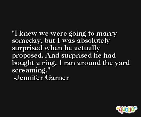 I knew we were going to marry someday, but I was absolutely surprised when he actually proposed. And surprised he had bought a ring. I ran around the yard screaming. -Jennifer Garner