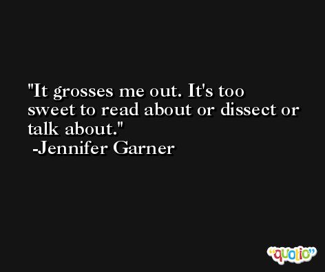 It grosses me out. It's too sweet to read about or dissect or talk about. -Jennifer Garner