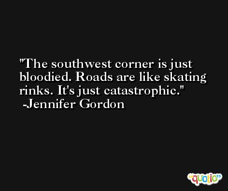 The southwest corner is just bloodied. Roads are like skating rinks. It's just catastrophic. -Jennifer Gordon