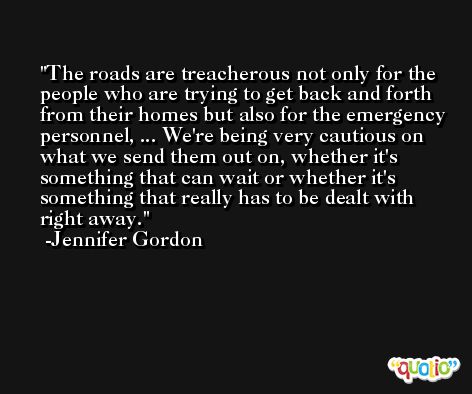 The roads are treacherous not only for the people who are trying to get back and forth from their homes but also for the emergency personnel, ... We're being very cautious on what we send them out on, whether it's something that can wait or whether it's something that really has to be dealt with right away. -Jennifer Gordon