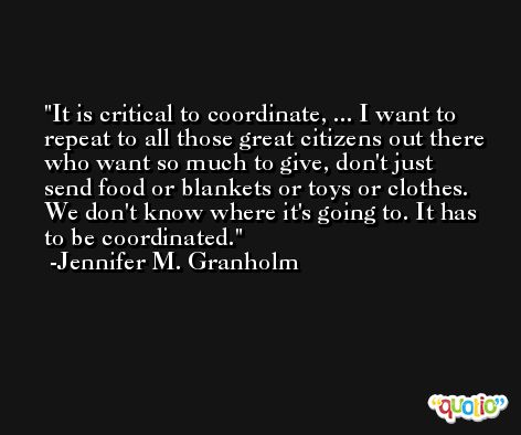 It is critical to coordinate, ... I want to repeat to all those great citizens out there who want so much to give, don't just send food or blankets or toys or clothes. We don't know where it's going to. It has to be coordinated. -Jennifer M. Granholm