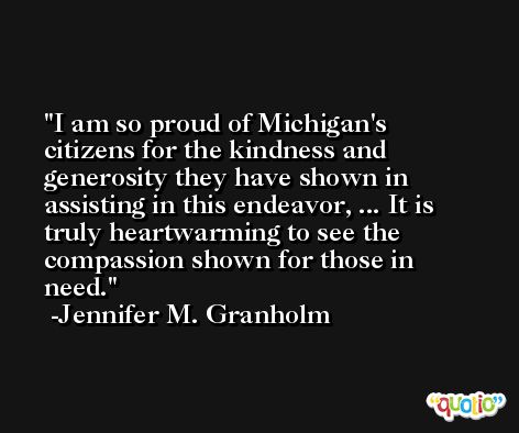 I am so proud of Michigan's citizens for the kindness and generosity they have shown in assisting in this endeavor, ... It is truly heartwarming to see the compassion shown for those in need. -Jennifer M. Granholm