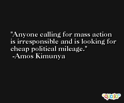 Anyone calling for mass action is irresponsible and is looking for cheap political mileage. -Amos Kimunya