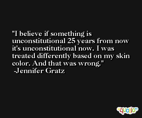I believe if something is unconstitutional 25 years from now it's unconstitutional now. I was treated differently based on my skin color. And that was wrong. -Jennifer Gratz