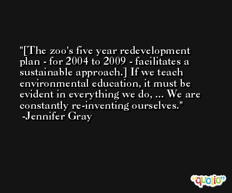 [The zoo's five year redevelopment plan - for 2004 to 2009 - facilitates a sustainable approach.] If we teach environmental education, it must be evident in everything we do, ... We are constantly re-inventing ourselves. -Jennifer Gray
