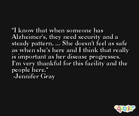 I know that when someone has Alzheimer's, they need security and a steady pattern, ... She doesn't feel as safe as when she's here and I think that really is important as her disease progresses. I'm very thankful for this facility and the people here. -Jennifer Gray