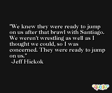 We knew they were ready to jump on us after that brawl with Santiago. We weren't wrestling as well as I thought we could, so I was concerned. They were ready to jump on us. -Jeff Hickok