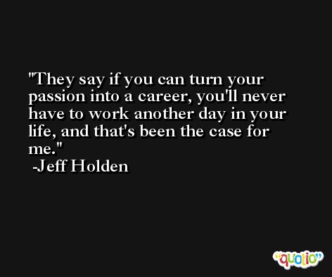They say if you can turn your passion into a career, you'll never have to work another day in your life, and that's been the case for me. -Jeff Holden