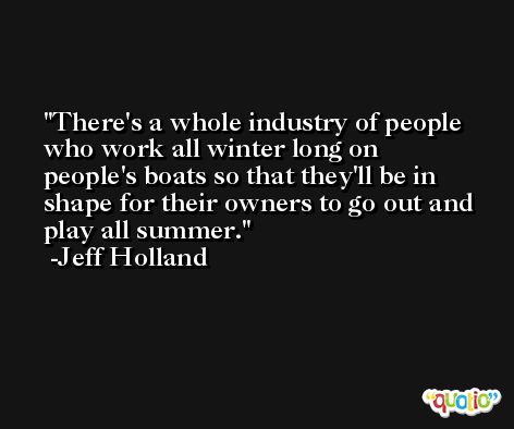 There's a whole industry of people who work all winter long on people's boats so that they'll be in shape for their owners to go out and play all summer. -Jeff Holland