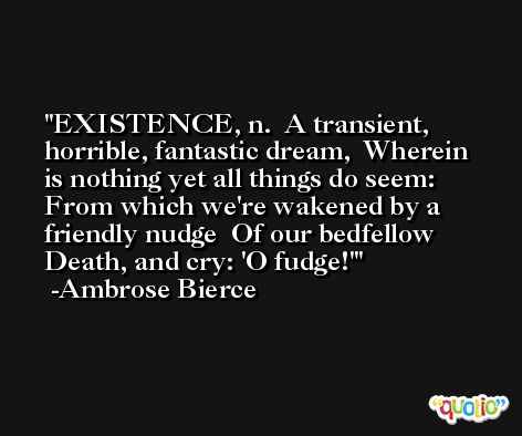 EXISTENCE, n.  A transient, horrible, fantastic dream,  Wherein is nothing yet all things do seem:  From which we're wakened by a friendly nudge  Of our bedfellow Death, and cry: 'O fudge!' -Ambrose Bierce
