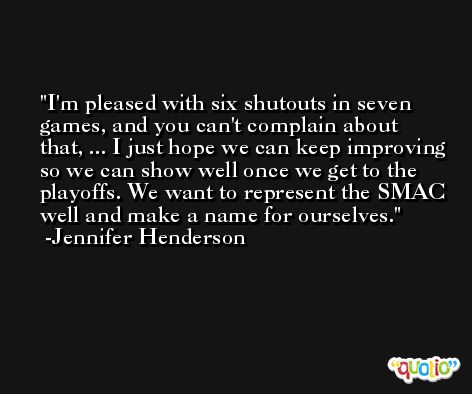 I'm pleased with six shutouts in seven games, and you can't complain about that, ... I just hope we can keep improving so we can show well once we get to the playoffs. We want to represent the SMAC well and make a name for ourselves. -Jennifer Henderson