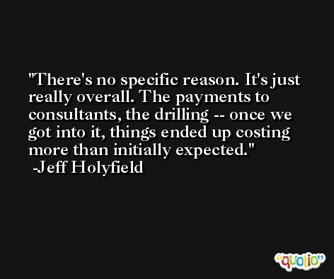 There's no specific reason. It's just really overall. The payments to consultants, the drilling -- once we got into it, things ended up costing more than initially expected. -Jeff Holyfield