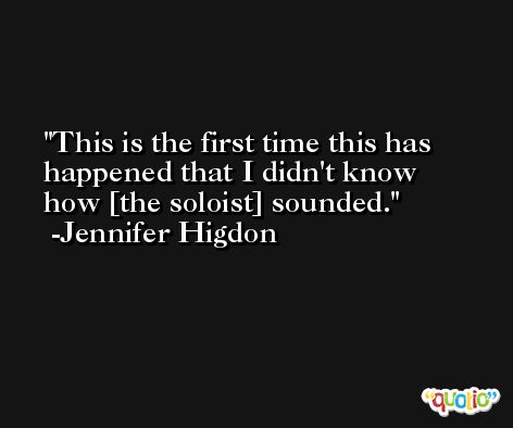 This is the first time this has happened that I didn't know how [the soloist] sounded. -Jennifer Higdon