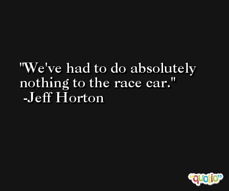 We've had to do absolutely nothing to the race car. -Jeff Horton