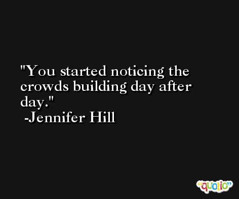 You started noticing the crowds building day after day. -Jennifer Hill