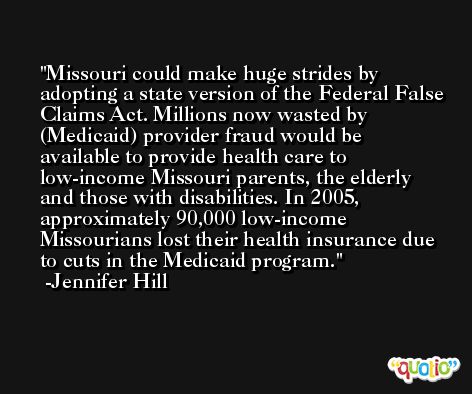 Missouri could make huge strides by adopting a state version of the Federal False Claims Act. Millions now wasted by (Medicaid) provider fraud would be available to provide health care to low-income Missouri parents, the elderly and those with disabilities. In 2005, approximately 90,000 low-income Missourians lost their health insurance due to cuts in the Medicaid program. -Jennifer Hill