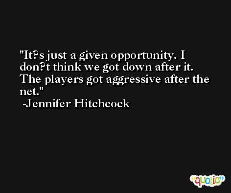 It?s just a given opportunity. I don?t think we got down after it. The players got aggressive after the net. -Jennifer Hitchcock