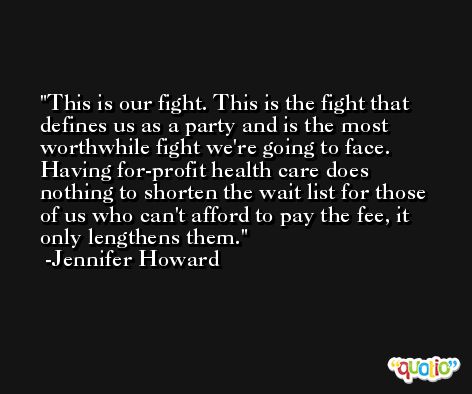 This is our fight. This is the fight that defines us as a party and is the most worthwhile fight we're going to face. Having for-profit health care does nothing to shorten the wait list for those of us who can't afford to pay the fee, it only lengthens them. -Jennifer Howard