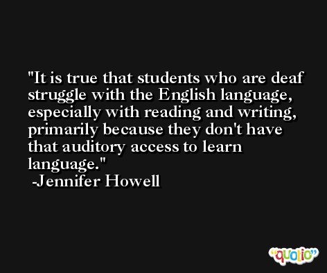 It is true that students who are deaf struggle with the English language, especially with reading and writing, primarily because they don't have that auditory access to learn language. -Jennifer Howell