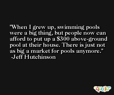 When I grew up, swimming pools were a big thing, but people now can afford to put up a $300 above-ground pool at their house. There is just not as big a market for pools anymore. -Jeff Hutchinson