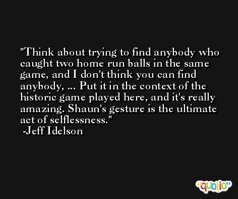 Think about trying to find anybody who caught two home run balls in the same game, and I don't think you can find anybody, ... Put it in the context of the historic game played here, and it's really amazing. Shaun's gesture is the ultimate act of selflessness. -Jeff Idelson
