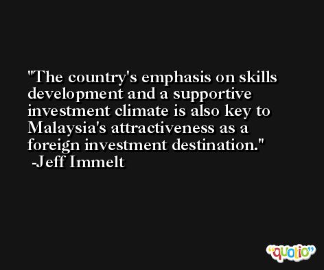 The country's emphasis on skills development and a supportive investment climate is also key to Malaysia's attractiveness as a foreign investment destination. -Jeff Immelt
